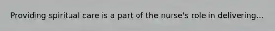 Providing spiritual care is a part of the nurse's role in delivering...