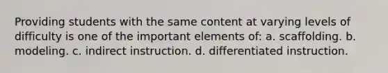 Providing students with the same content at varying levels of difficulty is one of the important elements of: a. scaffolding. b. modeling. c. indirect instruction. d. differentiated instruction.