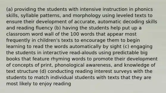 (a) providing the students with intensive instruction in phonics skills, syllable patterns, and morphology using leveled texts to ensure their development of accurate, automatic decoding skills and reading fluency (b) having the students help put up a classroom word wall of the 100 words that appear most frequently in children's texts to encourage them to begin learning to read the words automatically by sight (c) engaging the students in interactive read-alouds using predictable big books that feature rhyming words to promote their development of concepts of print, phonological awareness, and knowledge of text structure (d) conducting reading interest surveys with the students to match individual students with texts that they are most likely to enjoy reading