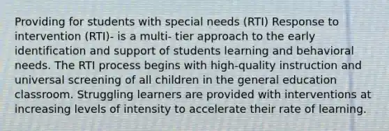 Providing for students with special needs (RTI) Response to intervention (RTI)- is a multi- tier approach to the early identification and support of students learning and behavioral needs. The RTI process begins with high-quality instruction and universal screening of all children in the general education classroom. Struggling learners are provided with interventions at increasing levels of intensity to accelerate their rate of learning.