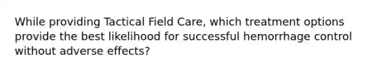 While providing Tactical Field Care, which treatment options provide the best likelihood for successful hemorrhage control without adverse effects?