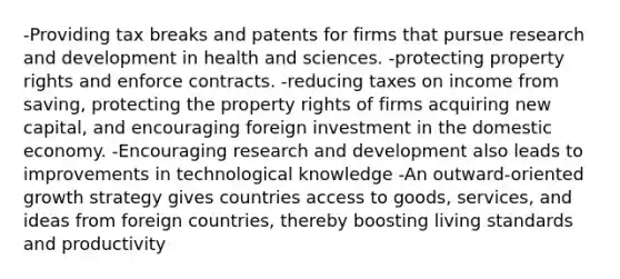 -Providing tax breaks and patents for firms that pursue research and development in health and sciences. -protecting property rights and enforce contracts. -reducing taxes on income from saving, protecting the property rights of firms acquiring new capital, and encouraging foreign investment in the domestic economy. -Encouraging research and development also leads to improvements in technological knowledge -An outward-oriented growth strategy gives countries access to goods, services, and ideas from foreign countries, thereby boosting living standards and productivity