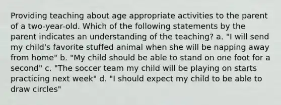 Providing teaching about age appropriate activities to the parent of a two-year-old. Which of the following statements by the parent indicates an understanding of the teaching? a. "I will send my child's favorite stuffed animal when she will be napping away from home" b. "My child should be able to stand on one foot for a second" c. "The soccer team my child will be playing on starts practicing next week" d. "I should expect my child to be able to draw circles"