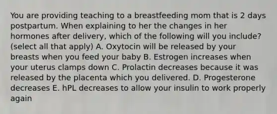 You are providing teaching to a breastfeeding mom that is 2 days postpartum. When explaining to her the changes in her hormones after delivery, which of the following will you include? (select all that apply) A. Oxytocin will be released by your breasts when you feed your baby B. Estrogen increases when your uterus clamps down C. Prolactin decreases because it was released by the placenta which you delivered. D. Progesterone decreases E. hPL decreases to allow your insulin to work properly again