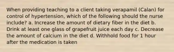 When providing teaching to a client taking verapamil (Calan) for control of hypertension, which of the following should the nurse include? a. Increase the amount of dietary fiber in the diet b. Drink at least one glass of grapefruit juice each day c. Decrease the amount of calcium in the diet d. Withhold food for 1 hour after the medication is taken