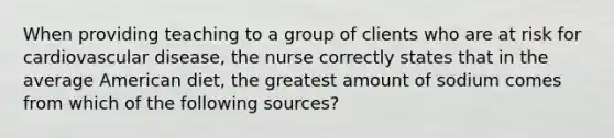 When providing teaching to a group of clients who are at risk for cardiovascular disease, the nurse correctly states that in the average American diet, the greatest amount of sodium comes from which of the following sources?