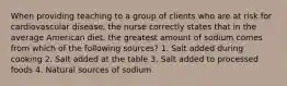 When providing teaching to a group of clients who are at risk for cardiovascular disease, the nurse correctly states that in the average American diet, the greatest amount of sodium comes from which of the following sources? 1. Salt added during cooking 2. Salt added at the table 3. Salt added to processed foods 4. Natural sources of sodium