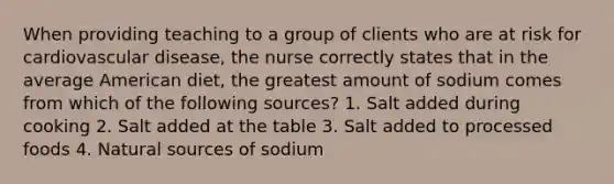 When providing teaching to a group of clients who are at risk for cardiovascular disease, the nurse correctly states that in the average American diet, the greatest amount of sodium comes from which of the following sources? 1. Salt added during cooking 2. Salt added at the table 3. Salt added to processed foods 4. Natural sources of sodium