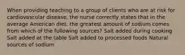 When providing teaching to a group of clients who are at risk for cardiovascular disease, the nurse correctly states that in the average American diet, the greatest amount of sodium comes from which of the following sources? Salt added during cooking Salt added at the table Salt added to processed foods Natural sources of sodium