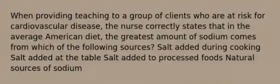 When providing teaching to a group of clients who are at risk for cardiovascular disease, the nurse correctly states that in the average American diet, the greatest amount of sodium comes from which of the following sources? Salt added during cooking Salt added at the table Salt added to processed foods Natural sources of sodium