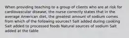 When providing teaching to a group of clients who are at risk for cardiovascular disease, the nurse correctly states that in the average American diet, the greatest amount of sodium comes from which of the following sources? Salt added during cooking Salt added to processed foods Natural sources of sodium Salt added at the table