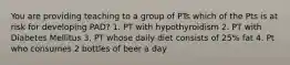 You are providing teaching to a group of PTs which of the Pts is at risk for developing PAD? 1. PT with hypothyroidism 2. PT with Diabetes Mellitus 3. PT whose daily diet consists of 25% fat 4. Pt who consumes 2 bottles of beer a day