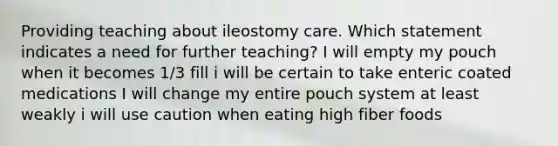 Providing teaching about ileostomy care. Which statement indicates a need for further teaching? I will empty my pouch when it becomes 1/3 fill i will be certain to take enteric coated medications I will change my entire pouch system at least weakly i will use caution when eating high fiber foods