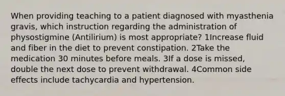 When providing teaching to a patient diagnosed with myasthenia gravis, which instruction regarding the administration of physostigmine (Antilirium) is most appropriate? 1Increase fluid and fiber in the diet to prevent constipation. 2Take the medication 30 minutes before meals. 3If a dose is missed, double the next dose to prevent withdrawal. 4Common side effects include tachycardia and hypertension.