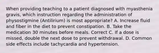 When providing teaching to a patient diagnosed with myasthenia gravis, which instruction regarding the administration of physostigmine (Antilirium) is most appropriate? A. Increase fluid and fiber in the diet to prevent constipation. B. Take the medication 30 minutes before meals. Correct C. If a dose is missed, double the next dose to prevent withdrawal. D. Common side effects include tachycardia and hypertension.