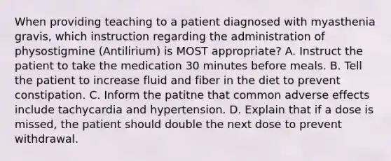 When providing teaching to a patient diagnosed with myasthenia gravis, which instruction regarding the administration of physostigmine (Antilirium) is MOST appropriate? A. Instruct the patient to take the medication 30 minutes before meals. B. Tell the patient to increase fluid and fiber in the diet to prevent constipation. C. Inform the patitne that common adverse effects include tachycardia and hypertension. D. Explain that if a dose is missed, the patient should double the next dose to prevent withdrawal.