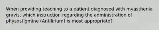 When providing teaching to a patient diagnosed with myasthenia gravis, which instruction regarding the administration of physostigmine (Antilirium) is most appropriate?