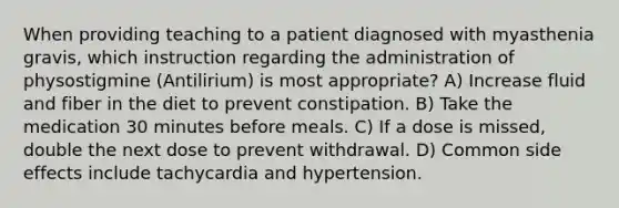 When providing teaching to a patient diagnosed with myasthenia gravis, which instruction regarding the administration of physostigmine (Antilirium) is most appropriate? A) Increase fluid and fiber in the diet to prevent constipation. B) Take the medication 30 minutes before meals. C) If a dose is missed, double the next dose to prevent withdrawal. D) Common side effects include tachycardia and hypertension.