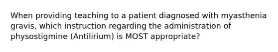 When providing teaching to a patient diagnosed with myasthenia gravis, which instruction regarding the administration of physostigmine (Antilirium) is MOST appropriate?