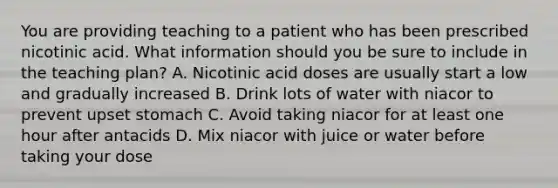 You are providing teaching to a patient who has been prescribed nicotinic acid. What information should you be sure to include in the teaching plan? A. Nicotinic acid doses are usually start a low and gradually increased B. Drink lots of water with niacor to prevent upset stomach C. Avoid taking niacor for at least one hour after antacids D. Mix niacor with juice or water before taking your dose