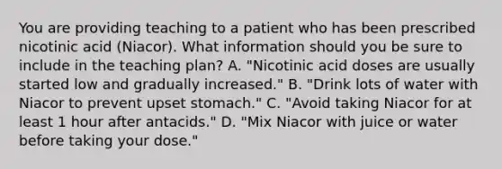 You are providing teaching to a patient who has been prescribed nicotinic acid (Niacor). What information should you be sure to include in the teaching plan? A. "Nicotinic acid doses are usually started low and gradually increased." B. "Drink lots of water with Niacor to prevent upset stomach." C. "Avoid taking Niacor for at least 1 hour after antacids." D. "Mix Niacor with juice or water before taking your dose."