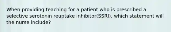 When providing teaching for a patient who is prescribed a selective serotonin reuptake inhibitor(SSRI), which statement will the nurse include?