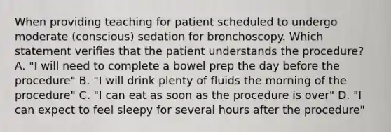 When providing teaching for patient scheduled to undergo moderate (conscious) sedation for bronchoscopy. Which statement verifies that the patient understands the procedure? A. "I will need to complete a bowel prep the day before the procedure" B. "I will drink plenty of fluids the morning of the procedure" C. "I can eat as soon as the procedure is over" D. "I can expect to feel sleepy for several hours after the procedure"