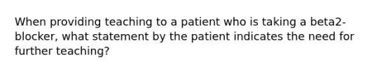 When providing teaching to a patient who is taking a beta2-blocker, what statement by the patient indicates the need for further teaching?