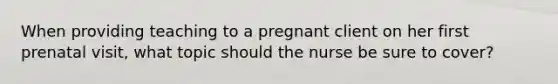 When providing teaching to a pregnant client on her first prenatal visit, what topic should the nurse be sure to cover?