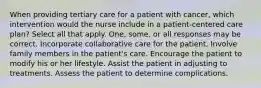 When providing tertiary care for a patient with cancer, which intervention would the nurse include in a patient-centered care plan? Select all that apply. One, some, or all responses may be correct. Incorporate collaborative care for the patient. Involve family members in the patient's care. Encourage the patient to modify his or her lifestyle. Assist the patient in adjusting to treatments. Assess the patient to determine complications.