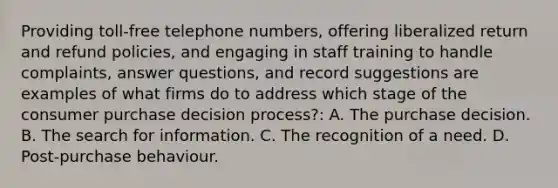 Providing toll-free telephone numbers, offering liberalized return and refund policies, and engaging in staff training to handle complaints, answer questions, and record suggestions are examples of what firms do to address which stage of the consumer purchase decision process?: A. The purchase decision. B. The search for information. C. The recognition of a need. D. Post-purchase behaviour.