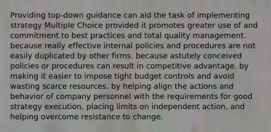 Providing top-down guidance can aid the task of implementing strategy Multiple Choice provided it promotes greater use of and commitment to best practices and total quality management. because really effective internal policies and procedures are not easily duplicated by other firms. because astutely conceived policies or procedures can result in competitive advantage. by making it easier to impose tight budget controls and avoid wasting scarce resources. by helping align the actions and behavior of company personnel with the requirements for good strategy execution, placing limits on independent action, and helping overcome resistance to change.