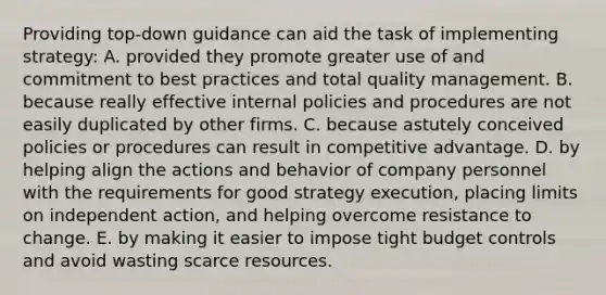 Providing top-down guidance can aid the task of implementing strategy: A. provided they promote greater use of and commitment to best practices and total quality management. B. because really effective internal policies and procedures are not easily duplicated by other firms. C. because astutely conceived policies or procedures can result in competitive advantage. D. by helping align the actions and behavior of company personnel with the requirements for good strategy execution, placing limits on independent action, and helping overcome resistance to change. E. by making it easier to impose tight budget controls and avoid wasting scarce resources.