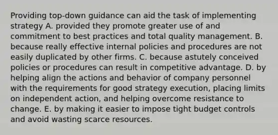 Providing top-down guidance can aid the task of implementing strategy A. provided they promote greater use of and commitment to best practices and total quality management. B. because really effective internal policies and procedures are not easily duplicated by other firms. C. because astutely conceived policies or procedures can result in competitive advantage. D. by helping align the actions and behavior of company personnel with the requirements for good strategy execution, placing limits on independent action, and helping overcome resistance to change. E. by making it easier to impose tight budget controls and avoid wasting scarce resources.