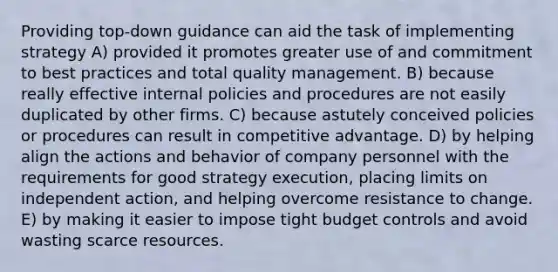 Providing top-down guidance can aid the task of implementing strategy A) provided it promotes greater use of and commitment to best practices and total quality management. B) because really effective internal policies and procedures are not easily duplicated by other firms. C) because astutely conceived policies or procedures can result in competitive advantage. D) by helping align the actions and behavior of company personnel with the requirements for good strategy execution, placing limits on independent action, and helping overcome resistance to change. E) by making it easier to impose tight budget controls and avoid wasting scarce resources.