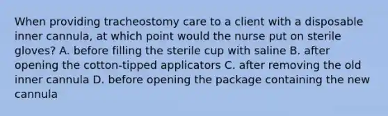 When providing tracheostomy care to a client with a disposable inner cannula, at which point would the nurse put on sterile gloves? A. before filling the sterile cup with saline B. after opening the cotton-tipped applicators C. after removing the old inner cannula D. before opening the package containing the new cannula