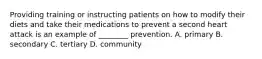 Providing training or instructing patients on how to modify their diets and take their medications to prevent a second heart attack is an example of ________ prevention. A. primary B. secondary C. tertiary D. community