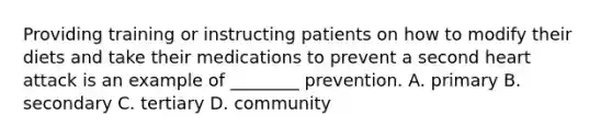 Providing training or instructing patients on how to modify their diets and take their medications to prevent a second heart attack is an example of ________ prevention. A. primary B. secondary C. tertiary D. community