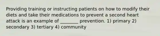 Providing training or instructing patients on how to modify their diets and take their medications to prevent a second heart attack is an example of ________ prevention. 1) primary 2) secondary 3) tertiary 4) community