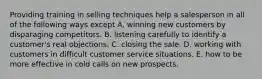 Providing training in selling techniques help a salesperson in all of the following ways except A. winning new customers by disparaging competitors. B. listening carefully to identify a customer's real objections. C. closing the sale. D. working with customers in difficult customer service situations. E. how to be more effective in cold calls on new prospects.