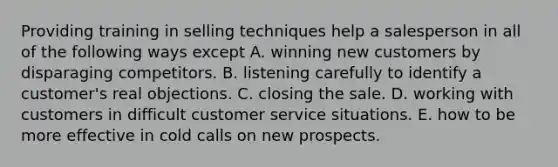 Providing training in selling techniques help a salesperson in all of the following ways except A. winning new customers by disparaging competitors. B. listening carefully to identify a customer's real objections. C. closing the sale. D. working with customers in difficult customer service situations. E. how to be more effective in cold calls on new prospects.