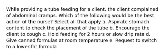 While providing a tube feeding for a client, the client complained of abdominal cramps. Which of the following would be the best action of the nurse? Select all that apply a. Aspirate stomach content to check the placement of the tube b. Encourage the client to cough c. Hold feeding for 2 hours or slow drip rate d. Give canned formulas at room temperature e. Request to switch to a lower-fat formula