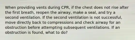 When providing vents during CPR, if the chest does not rise after the first breath, reopen the airway, make a seal, and try a second ventilation. If the second ventilation is not successful, move directly back to compressions and check airway for an obstruction before attempting subsequent ventilations. If an obstruction is found, what to do?