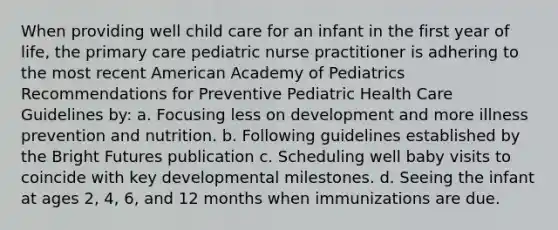 When providing well child care for an infant in the first year of life, the primary care pediatric nurse practitioner is adhering to the most recent American Academy of Pediatrics Recommendations for Preventive Pediatric Health Care Guidelines by: a. Focusing less on development and more illness prevention and nutrition. b. Following guidelines established by the Bright Futures publication c. Scheduling well baby visits to coincide with key developmental milestones. d. Seeing the infant at ages 2, 4, 6, and 12 months when immunizations are due.