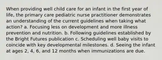 When providing well child care for an infant in the first year of life, the primary care pediatric nurse practitioner demonstrates an understanding of the current guidelines when taking what action? a. Focusing less on development and more illness prevention and nutrition. b. Following guidelines established by the Bright Futures publication c. Scheduling well baby visits to coincide with key developmental milestones. d. Seeing the infant at ages 2, 4, 6, and 12 months when immunizations are due.