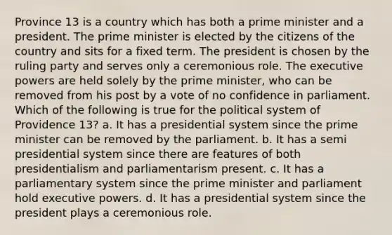 Province 13 is a country which has both a prime minister and a president. The prime minister is elected by the citizens of the country and sits for a fixed term. The president is chosen by the ruling party and serves only a ceremonious role. The executive powers are held solely by the prime minister, who can be removed from his post by a vote of no confidence in parliament. Which of the following is true for the political system of Providence 13? a. It has a presidential system since the prime minister can be removed by the parliament. b. It has a semi presidential system since there are features of both presidentialism and parliamentarism present. c. It has a parliamentary system since the prime minister and parliament hold executive powers. d. It has a presidential system since the president plays a ceremonious role.