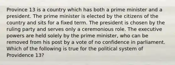 Province 13 is a country which has both a prime minister and a president. The prime minister is elected by the citizens of the country and sits for a fixed term. The president is chosen by the ruling party and serves only a ceremonious role. The executive powers are held solely by the prime minister, who can be removed from his post by a vote of no confidence in parliament. Which of the following is true for the political system of Providence 13?