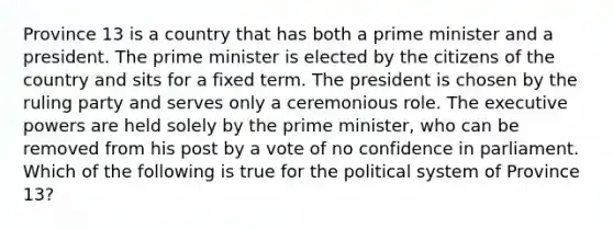 Province 13 is a country that has both a prime minister and a president. The prime minister is elected by the citizens of the country and sits for a fixed term. The president is chosen by the ruling party and serves only a ceremonious role. The executive powers are held solely by the prime minister, who can be removed from his post by a vote of no confidence in parliament. Which of the following is true for the political system of Province 13?