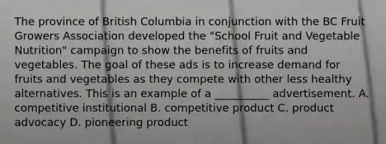 The province of British Columbia in conjunction with the BC Fruit Growers Association developed the "School Fruit and Vegetable Nutrition" campaign to show the benefits of fruits and vegetables. The goal of these ads is to increase demand for fruits and vegetables as they compete with other less healthy alternatives. This is an example of a __________ advertisement. A. competitive institutional B. competitive product C. product advocacy D. pioneering product