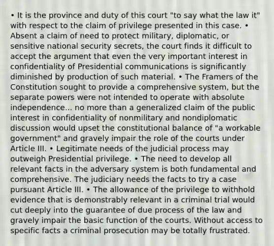 • It is the province and duty of this court "to say what the law it" with respect to the claim of privilege presented in this case. • Absent a claim of need to protect military, diplomatic, or sensitive national security secrets, the court finds it difficult to accept the argument that even the very important interest in confidentiality of Presidential communications is significantly diminished by production of such material. • The Framers of the Constitution sought to provide a comprehensive system, but the separate powers were not intended to operate with absolute independence... no more than a generalized claim of the public interest in confidentiality of nonmilitary and nondiplomatic discussion would upset the constitutional balance of "a workable government" and gravely impair the role of the courts under Article III. • Legitimate needs of the judicial process may outweigh Presidential privilege. • The need to develop all relevant facts in the adversary system is both fundamental and comprehensive. The judiciary needs the facts to try a case pursuant Article III. • The allowance of the privilege to withhold evidence that is demonstrably relevant in a criminal trial would cut deeply into the guarantee of due process of the law and gravely impair the basic function of the courts. Without access to specific facts a criminal prosecution may be totally frustrated.